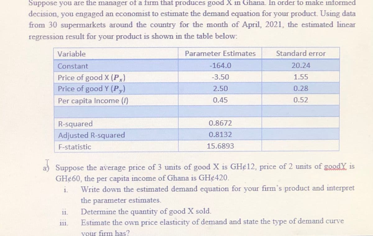 Suppose you are the manager of a firm that produces good X in Ghana. In order to make informed
decision, you engaged an economist to estimate the demand equation for your product. Using data
from 30 supermarkets around the country for the month of April, 2021, the estimated linear
regression result for your product is shown in the table below:
Variable
Parameter Estimates
Standard error
Constant
-164.0
20.24
Price of good X (P,)
Price of good Y (P,)
-3.50
1.55
2.50
0.28
Per capita Income (/)
0.45
0.52
R-squared
0.8672
Adjusted R-squared
0.8132
F-statistic
15.6893
a) Suppose the average price of 3 units of good X is GH¢12, price of 2 units of goodY is
GH¢60, the per capita income of Ghana is GH¢420.
1.
Write down the estimated demand equation for your firm's product and interpret
the parameter estimates.
Determine the quantity of good X sold.
Estimate the own price elasticity of demand and state the type of demand curve
11.
111.
your firm has?
