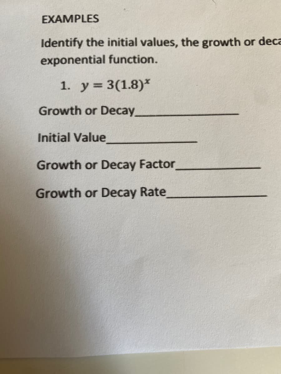 EXAMPLES
Identify the initial values, the growth or deca
exponential function.
1. y = 3(1.8)*
Growth or Decay
Initial Value
Growth or Decay Factor
Growth or Decay Rate
