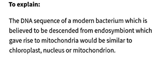 To explain:
The DNA sequence of a modern bacterium which is
believed to be descended from endosymbiont which
gave rise to mitochondria would be similar to
chloroplast, nucleus or mitochondrion.