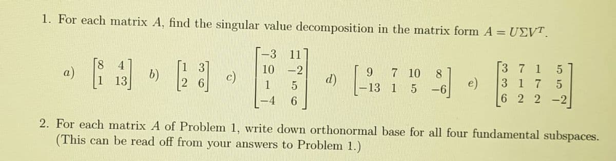 1. For each matrix A, find the singular value decomposition in the matrix form A = U£VT.
-3
11
a)
b)
10
-2
7 10
3 7 1
8
13
d)
e)
6 2 2 -2|
3 1
7
13 1
5 -6
-4
6
2. For each matrix A of Problem 1, write down orthonormal base for all four fundamental subspaces.
(This can be read off from your answers to Problem 1.)
