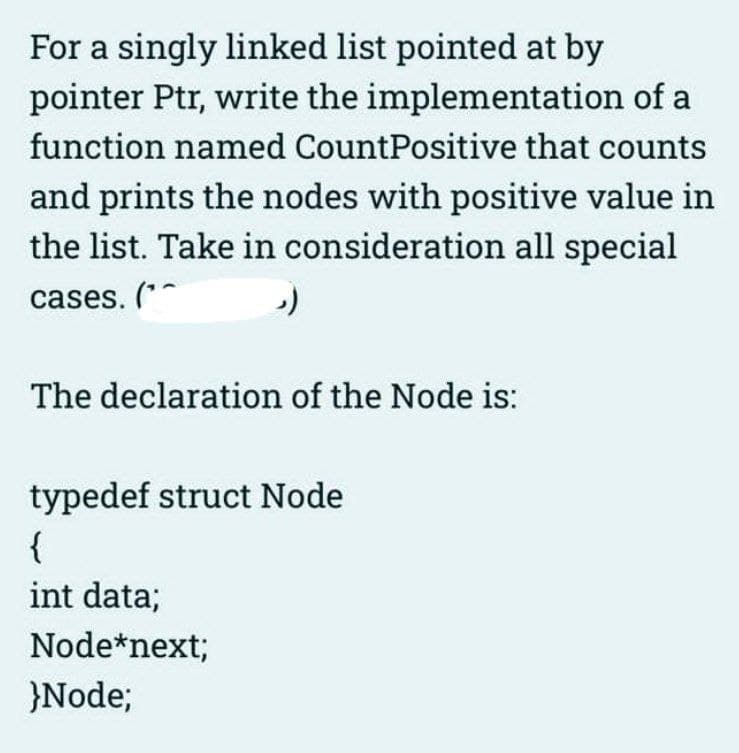 For a singly linked list pointed at by
pointer Ptr, write the implementation of a
function named CountPositive that counts
and prints the nodes with positive value in
the list. Take in consideration all special
cases. (**
The declaration of the Node is:
typedef struct Node
{
int data;
Node*next;
}Node;

