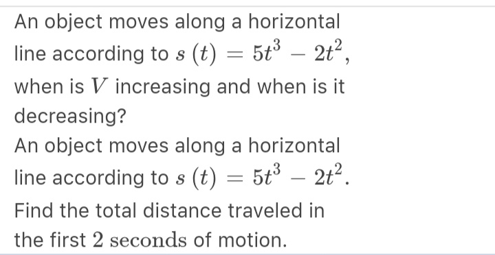 An object moves along a horizontal
line according to s (t) = 5t³ – 2t²,
when is V increasing and when is it
decreasing?
An object moves along a horizontal
– 2t2.
line according to s (t) = 5t°
-
Find the total distance traveled in
the first 2 seconds of motion.
