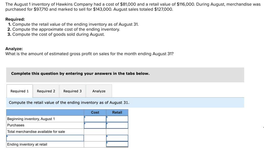 The August 1 inventory of Hawkins Company had a cost of $81,000 and a retail value of $116,000. During August, merchandise was
purchased for $97,710 and marked to sell for $143,000. August sales totaled $127,000.
Required:
1. Compute the retail value of the ending inventory as of August 31.
2. Compute the approximate cost of the ending inventory.
3. Compute the cost of goods sold during August.
Analyze:
What is the amount of estimated gross profit on sales for the month ending August 31?
Complete this question by entering your answers in the tabs below.
Required 1 Required 2 Required 3
Analyze
Compute the retail value of the ending inventory as of August 31.
Beginning inventory, August 1
Purchases
Total merchandise available for sale
Ending inventory at retail
Cost
Retail