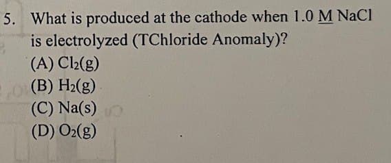 5. What is produced at the cathode when 1.0 M NaCl
is electrolyzed (TChloride Anomaly)?
(A) Cl2(g)
(B) H2(g)
(C) Na(s)
(D) O2(g)