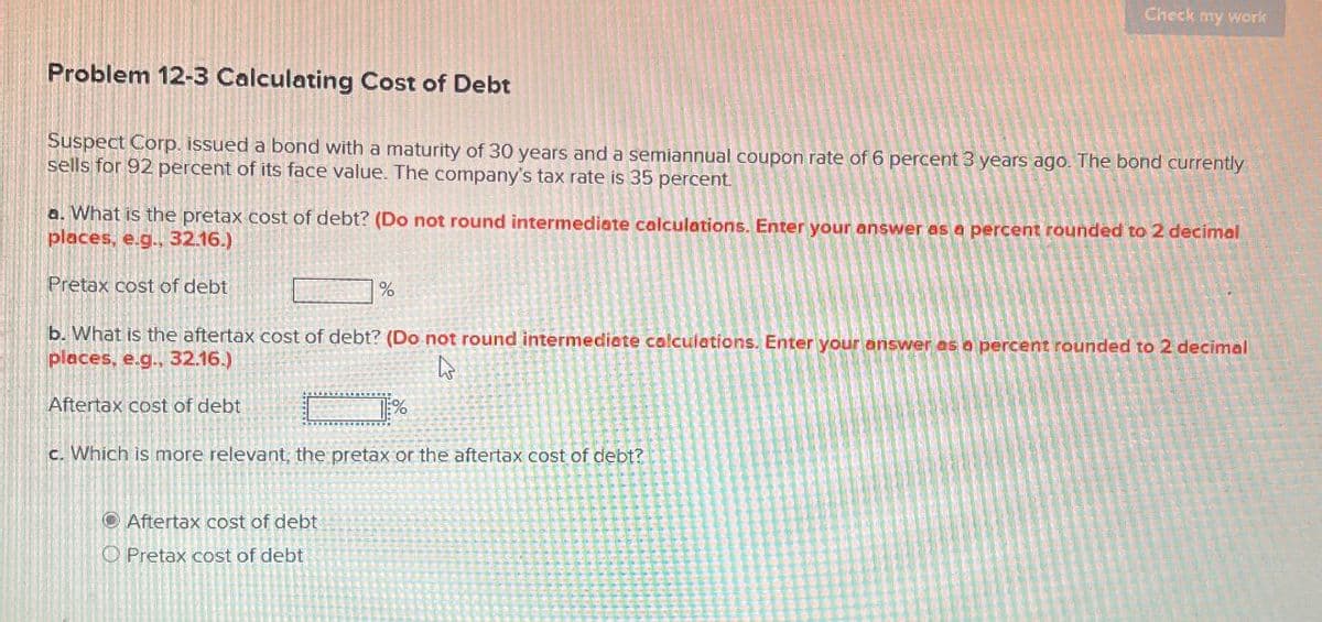 Check my work
Problem 12-3 Calculating Cost of Debt
Suspect Corp. issued a bond with a maturity of 30 years and a semiannual coupon rate of 6 percent 3 years ago. The bond currently
sells for 92 percent of its face value. The company's tax rate is 35 percent.
a. What is the pretax cost of debt? (Do not round intermediate calculations. Enter your answer as a percent rounded to 2 decimal
places, e.g., 32.16.)
Pretax cost of debt
%
b. What is the aftertax cost of debt? (Do not round intermediate calculations. Enter your answer as a percent rounded to 2 decimal
places, e.g., 32.16.)
Aftertax cost of debt
%
c. Which is more relevant, the pretax or the aftertax cost of debt?
Aftertax cost of debt
O Pretax cost of debt