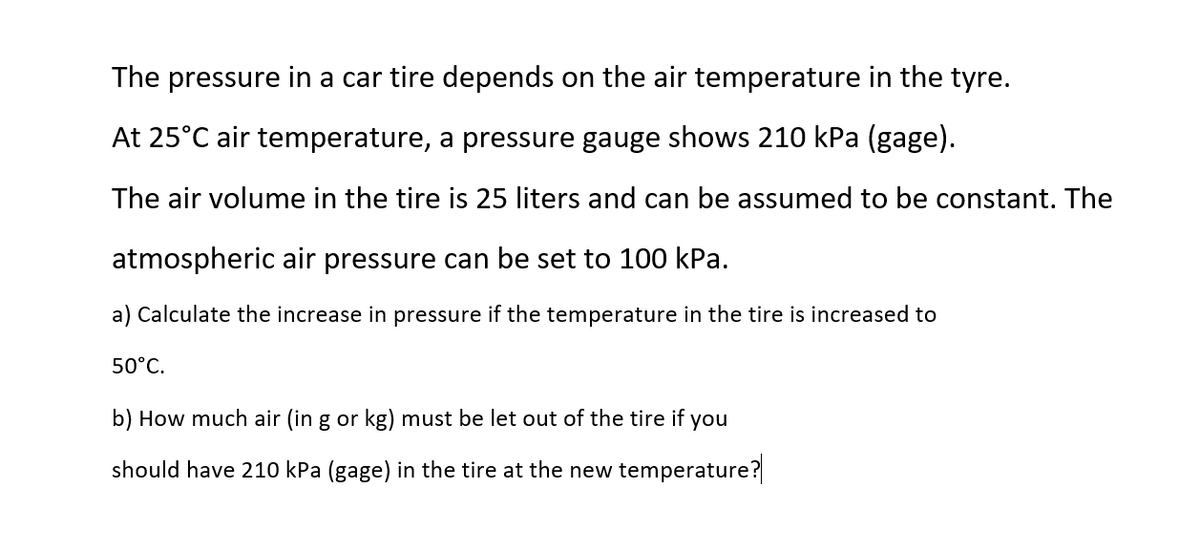 The pressure in a car tire depends on the air temperature in the tyre.
At 25°C air temperature, a pressure gauge shows 210 kPa (gage).
The air volume in the tire is 25 liters and can be assumed to be constant. The
atmospheric air pressure can be set to 100 kPa.
a) Calculate the increase in pressure if the temperature in the tire is increased to
50°C.
b) How much air (in g or kg) must be let out of the tire if you
should have 210 kPa (gage) in the tire at the new temperature?