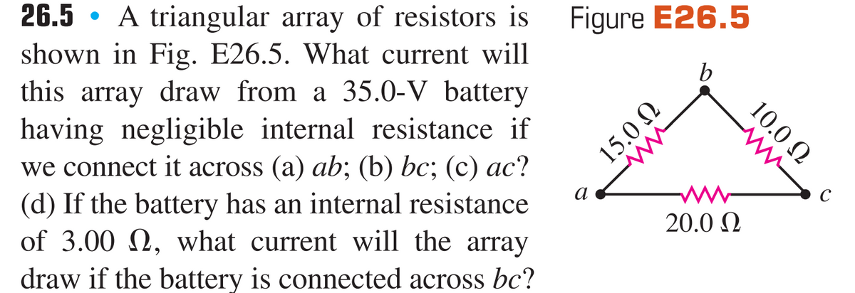 A triangular array of resistors is
shown in Fig. E26.5. What current will
this array draw from a 35.0-V battery
having negligible internal resistance if
we connect it across (a) ab; (b) bc; (c) ac?
(d) If the battery has an internal resistance
of 3.00 N, what current will the array
draw if the battery is connected across bc?
26.5
Figure E26.5
b
a
C
20.0 N
10.0 N
U O'SI

