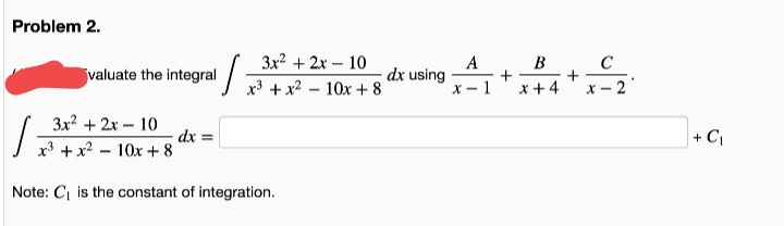 Problem 2.
3x? + 2x – 10
A
B
+
X-1
valuate the integral
dx using
x³ + x2 – 10x +8
x +4
2
3x? + 2x – 10
dx =
I x* + x² – 10x + 8
+ C|
Note: C is the constant of integration.
