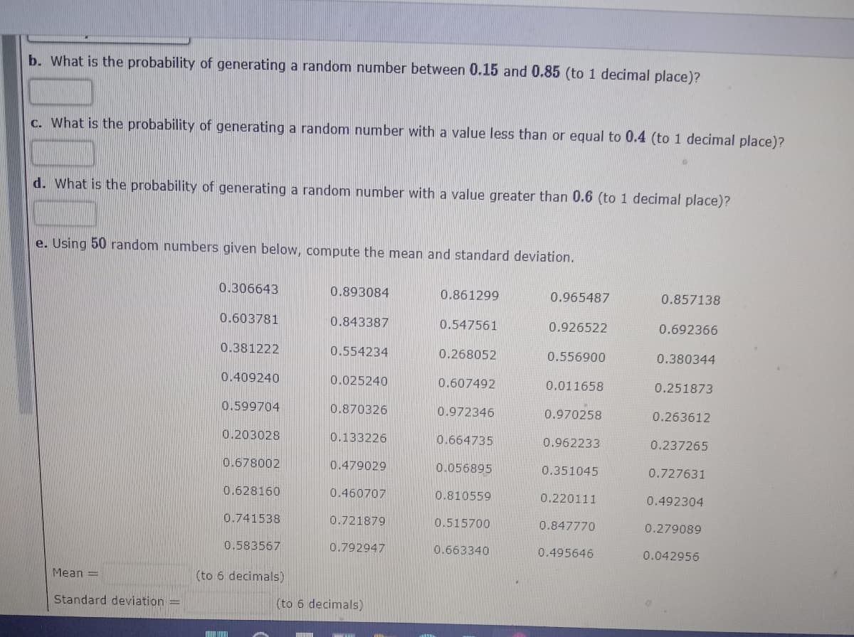 b. What is the probability of generating a random number between 0.15 and 0.85 (to 1 decimal place)?
c. What is the probability of generating a random number with a value less than or equal to 0.4 (to 1 decimal place)?
d. What is the probability of generating a random number with a value greater than 0.6 (to 1 decimal place)?
e. Using 50 random numbers given below, compute the mean and standard deviation.
0.306643
0.893084
0.861299
0.965487
0.857138
0.603781
0.843387
0.547561
0.926522
0.692366
0.381222
0.554234
0.268052
0.556900
0.380344
0.409240
0.025240
0.607492
0.011658
0.251873
0.599704
0.870326
0.972346
0.970258
0.263612
0.203028
0.133226
0.664735
0.962233
0.237265
0.678002
0.479029
0.056895
0.351045
0.727631
0.628160
0.460707
0.810559
0.220111
0.492304
0.741538
0.721879
0.515700
0.847770
0.279089
0.583567
0.792947
0.663340
0.495646
0.042956
Mean =
(to 6 decimals)
Standard deviation =
(to 6 decimals)
