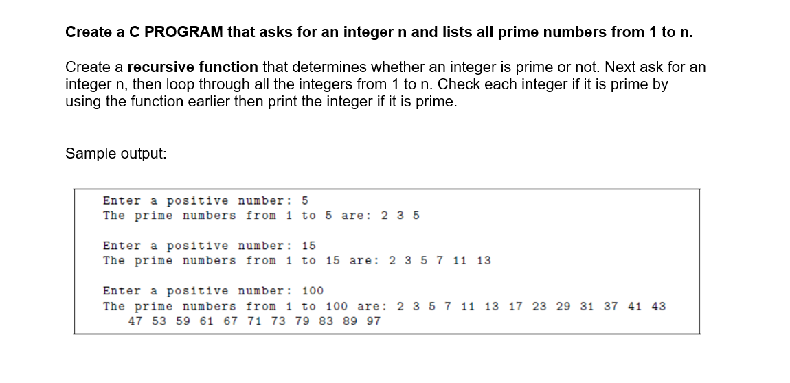 Create a C PROGRAM that asks for an integer n and lists all prime numbers from 1 to n.
Create a recursive function that determines whether an integer is prime or not. Next ask for an
integer n, then loop through all the integers from 1 to n. Check each integer if it is prime by
using the function earlier then print the integer if it is prime.
Sample output:
a positive number: 5
The prime numbers from 1 to 5 are: 2 3 5
Enter
Enter a positive number: 15
The prime numbers from 1 to 15 are: 2 3 5 7 11 13
Enter a positive number: 100
The prime numbers from 1 to 100 are: 2 3 5 7 11 13 17 23 29 31 37 41 43
47 53 59 61 67 71 73 79 83 89 97
