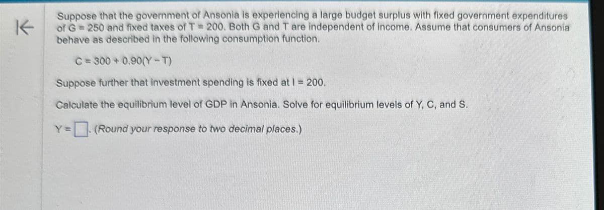 K
Suppose that the government of Ansonia is experiencing a large budget surplus with fixed government expenditures
of G = 250 and fixed taxes of T = 200. Both G and T are independent of income. Assume that consumers of Ansonia
behave as described in the following consumption function.
C = 300+ 0.90(Y-T)
Suppose further that investment spending is fixed at 1 = 200.
Calculate the equilibrium level of GDP in Ansonia. Solve for equilibrium levels of Y, C, and S.
Y=
(Round your response to two decimal places.)
