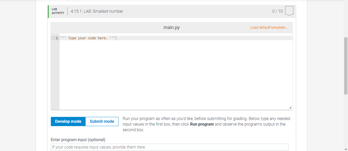 LAB
4.15.1: LAB: Smallest number
0/ 10
ACTIVITY
main.py
Load default template..
1
*'' Type your code here.'|
Run your program as often as you'd like, before submitting for grading. Below, type any needed
input values in the first box, then click Run program and observe the program's output in the
Develop mode
Submit mode
second box.
Enter program input (optional)
If your code requires input values, provide them here.
