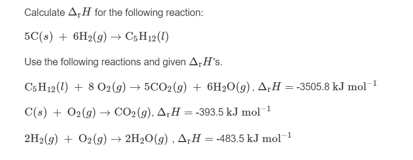 Calculate A,H for the following reaction:
5C(s) + 6H2(9) → C5H12(1)
Use the following reactions and given ArH's.
C5H12 (1) + 8 O2(g) → 5CO2(g) + 6H2O(g), A;H = -3505.8 kJ mol
C(s) + 02(g) → CO2(g), ArH = -393.5 kJ mol1
2H2(g) + O2(9) → 2H2O(g) , A¡H = -483.5 kJ mol
