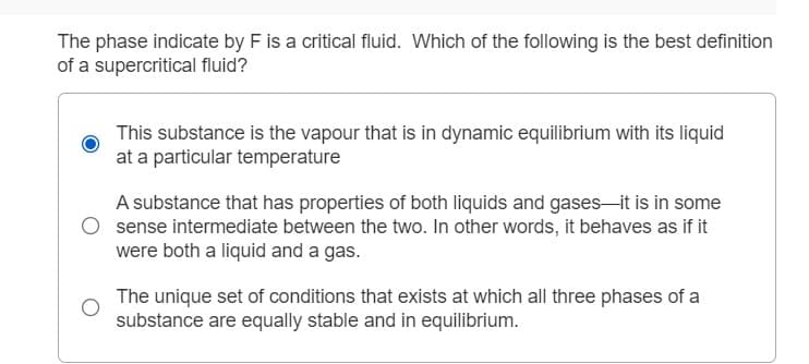 The phase indicate by F is a critical fluid. Which of the following is the best definition
of a supercritical fluid?
This substance is the vapour that is in dynamic equilibrium with its liquid
at a particular temperature
A substance that has properties of both liquids and gases-it is in some
sense intermediate between the two. In other words, it behaves as if it
were both a liquid and a gas.
The unique set of conditions that exists at which all three phases of a
substance are equally stable and in equilibrium.
