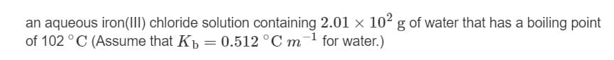 an aqueous iron(III) chloride solution containing 2.01 x 102 g of water that has a boiling point
of 102 ° C (Assume that Kp = 0.512 °C m for water.)
