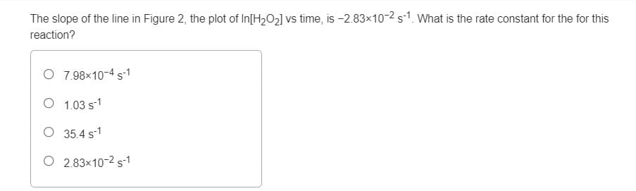 The slope of the line in Figure 2, the plot of In[H2O2] vs time, is -2.83x10-2 s1. What is the rate constant for the for this
reaction?
O 7.98×10-4 s-1
O 1.03 s1
O 35.4 s-1
O 2.83x10-2 s-1
