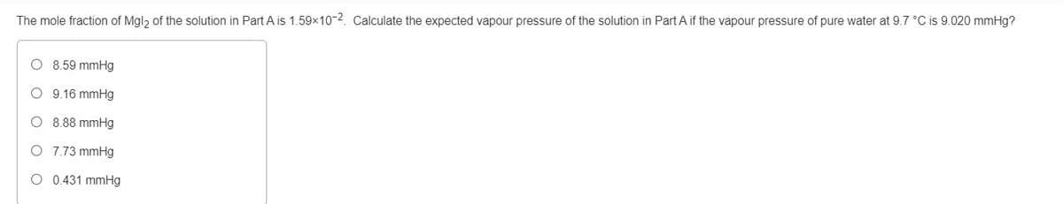 The mole fraction of Mgl, of the solution in Part A is 1.59x10-2. Calculate the expected vapour pressure of the solution in Part A if the vapour pressure of pure water at 9.7 °C is 9.020 mmHg?
8.59 mmHg
O 9.16 mmHg
O 8.88 mmHg
O 7.73 mmHg
O 0.431 mmHg
