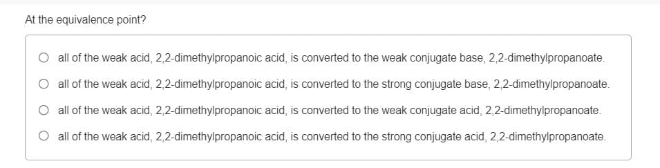 At the equivalence point?
O all of the weak acid, 2,2-dimethylpropanoic acid, is converted to the weak conjugate base, 2,2-dimethylpropanoate.
O all of the weak acid, 2,2-dimethylpropanoic acid, is converted to the strong conjugate base, 2,2-dimethylpropanoate.
O all of the weak acid, 2,2-dimethylpropanoic acid, is converted to the weak conjugate acid, 2,2-dimethylpropanoate.
O all of the weak acid, 2,2-dimethylpropanoic acid, is converted to the strong conjugate acid, 2,2-dimethylpropanoate.
