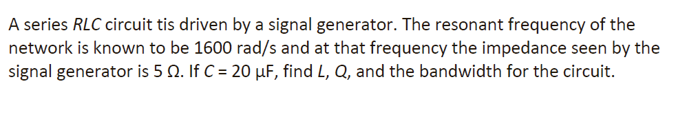 A series RLC circuit tis driven by a signal generator. The resonant frequency of the
network is known to be 1600 rad/s and at that frequency the impedance seen by the
signal generator is 5 №. If C = 20 µF, find L, Q, and the bandwidth for the circuit.