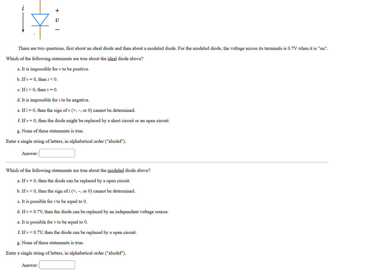 There are two questions, first about an ideal diode and then about a modeled diode. For the modeled diode, the voltage across its terminals is 0.7V when it is "on".
Which of the following statements are true about the ideal diode above?
a. It is impossible for v to be positive.
b. If v = 0, then i < 0.
c. If i > 0, then v = 0.
d. It is impossible for i to be negative.
e. If i = 0, then the sign of v (+,-, or 0) cannot be determined.
f. If v = 0, then the diode might be replaced by a short circuit or an open circuit.
g. None of these statements is true.
Enter a single string of letters, in alphabetical order ("abcdef").
Answer:
V
Which of the following statements are true about the modeled diode above?
a. If v = 0, then the diode can be replaced by a open circuit.
b. If v<0, then the sign of i (+,-, or 0) cannot be determined.
c. It is possible for i to be equal to 0.
d. If v= 0.7V, then the diode can be replaced by an independent voltage source.
e. It is possible for v to be equal to 0.
f. If v < 0.7V, then the diode can be replaced by a open circuit.
g. None of these statements is true.
Enter a single string of letters, in alphabetical order ("abcdef").
Answer: