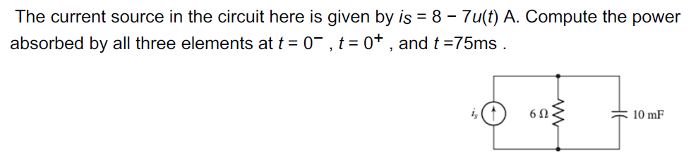 The current source in the circuit here is given by is = 8 - 7u(t) A. Compute the power
absorbed by all three elements at t = 0¯, t = 0+, and t=75ms.
6Ω
10 mF