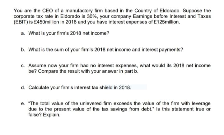 You are the CEO of a manufactory firm based in the Country of Eldorado. Suppose the
corporate tax rate in Eldorado is 30%, your company Earnings before Interest and Taxes
(EBIT) is £450million in 2018 and you have interest expenses of £125million.
a. What is your firm's 2018 net income?
b. What is the sum of your firm's 2018 net income and interest payments?
c. Assume now your firm had no interest expenses, what would its 2018 net income
be? Compare the result with your answer in part b.
d. Calculate your firm's interest tax shield in 2018.
e. "The total value of the unlevered firm exceeds the value of the firm with leverage
due to the present value of the tax savings from debt." Is this statement true or
false? Explain.
