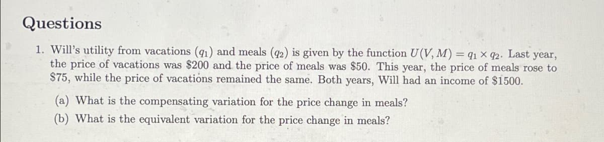 Questions
1. Will's utility from vacations (91) and meals (92) is given by the function U(V, M) = 91 x 92. Last year,
the price of vacations was $200 and the price of meals was $50. This year, the price of meals rose to
$75, while the price of vacations remained the same. Both years, Will had an income of $1500.
(a) What is the compensating variation for the price change in meals?
(b) What is the equivalent variation for the price change in meals?