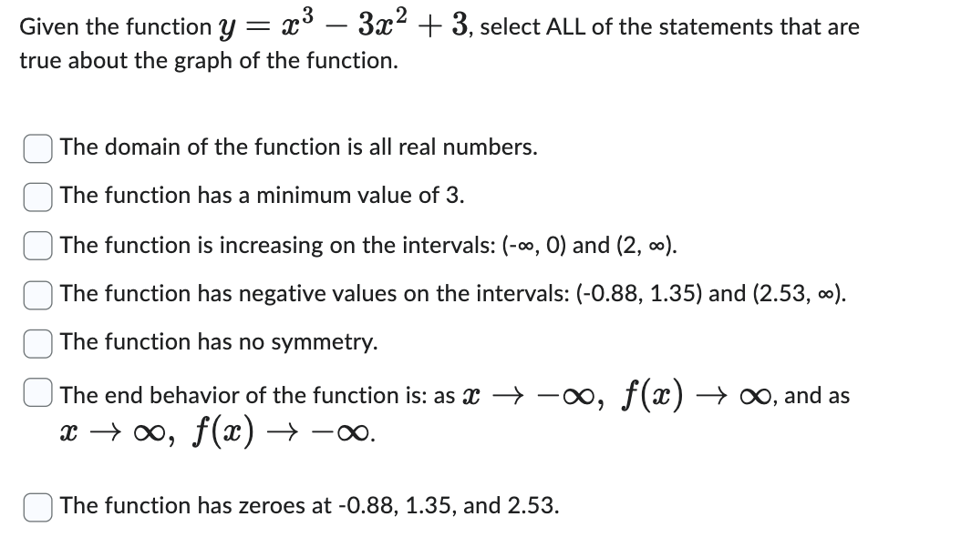 Given the function y = x³ − 3x² + 3, select ALL of the statements that are
true about the graph of the function.
The domain of the function is all real numbers.
The function has a minimum value of 3.
The function is increasing on the intervals: (-∞, 0) and (2, ∞).
The function has negative values on the intervals: (-0.88, 1.35) and (2.53, ∞).
The function has no symmetry.
The end behavior of the function is: as →→∞, ƒ(x) → ∞, and as
x →∞, ƒ(x) → -∞.
The function has zeroes at -0.88, 1.35, and 2.53.