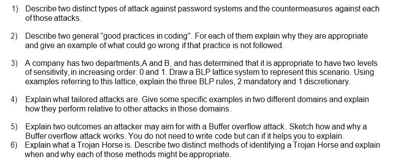 1) Describe two distinct types of attack against password systems and the countermeasures against each
of those attacks.
2) Describe two general "good practices in coding". For each of them explain why they are appropriate
and give an example of what could go wrong if that practice is not followed.
3) A company has two departments, A and B, and has determined that it is appropriate to have two levels
of sensitivity, in increasing order: 0 and 1. Draw a BLP lattice system to represent this scenario. Using
examples referring to this lattice, explain the three BLP rules, 2 mandatory and 1 discretionary.
4) Explain what tailored attacks are. Give some specific examples in two different domains and explain
how they perform relative to other attacks in those domains.
5) Explain two outcomes an attacker may aim for with a Buffer overflow attack. Sketch how and why a
Buffer overflow attack works. You do not need to write code but can if it helps you to explain.
6) Explain what a Trojan Horse is. Describe two distinct methods of identifying a Trojan Horse and explain
when and why each of those methods might be appropriate.
