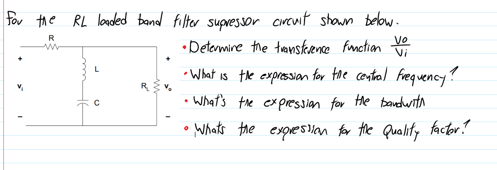 Tor the RL loaoded band filter supressor circwit shown below.
• Detarmine the transkence funotion
R
Vo
Vi
• What is the expressian for the central Frequency?
v
R_
V.
What's the expressian for the bandwith
• Whats the expresan for the Quality factor!
