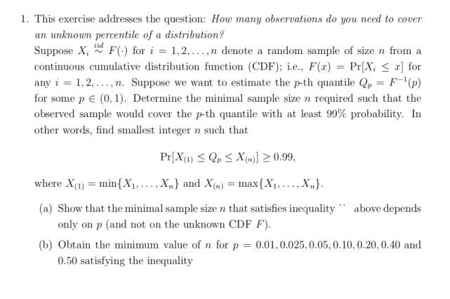 1. This exercise addresses the question: How many observations do you need to cover
an unknown percentile of a distribution?
Suppose X; * F(-) for i = 1,2,...,n denote a random sample of size n from a
continuous cumulative distribution function (CDF); i.e., F(x) = Pr[X; < a] for
any i = 1,2,...,n. Suppose we want to estimate the p-th quantile Q, = F-(p)
%3D
for some p e (0, 1). Determine the minimal sample size n required such that the
observed sample would cover the p-th quantile with at least 99% probability. In
other words, find smallest integer n such that
Pr[X4) < Q, < X(m)] 2 0.99,
where X(1) = min{X1,..., X,} and X(m) = max{X1,... X,}.
.....
(a) Show that the minimal sample size n that satisfies inequality
above depends
only on p (and not on the unknown CDF F).
(b) Obtain the minimum value of n for p = 0.01,0.025, 0.05, 0.10, 0.20, 0.40 and
0.50 satisfying the inequality
