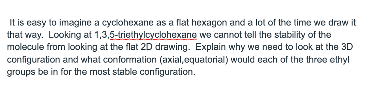 It is easy to imagine a cyclohexane as a flat hexagon and a lot of the time we draw it
that way. Looking at 1,3,5-triethylcyclohexane we cannot tell the stability of the
molecule from looking at the flat 2D drawing. Explain why we need to look at the 3D
configuration and what conformation (axial,equatorial) would each of the three ethyl
groups be in for the most stable configuration.
