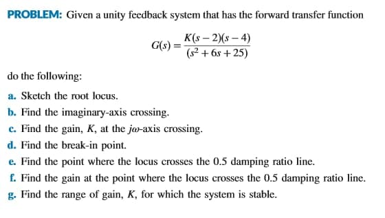 PROBLEM: Given a unity feedback system that has the forward transfer function
K(s – 2)(s – 4)
G(s) =
(s² + 6s + 25)
do the following:
a. Sketch the root locus.
b. Find the imaginary-axis crossing.
c. Find the gain, K, at the ja-axis crossing.
d. Find the break-in point.
e. Find the point where the locus crosses the 0.5 damping ratio line.
f. Find the gain at the point where the locus crosses the 0.5 damping ratio line.
g. Find the range of gain, K, for which the system is stable.
