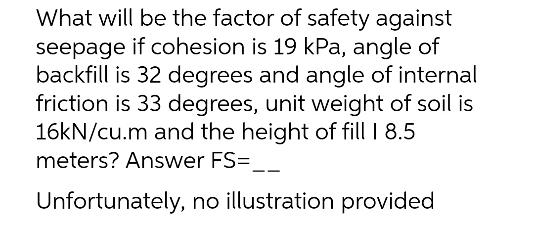 What will be the factor of safety against
seepage if cohesion is 19 kPa, angle of
backfill is 32 degrees and angle of internal
friction is 33 degrees, unit weight of soil is
16kN/cu.m and the height of fill I 8.5
meters? Answer FS=
Unfortunately, no illustration provided