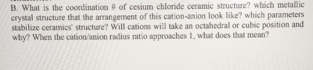 B. What is the coordination # of cesium chloride ceramic structure? which metallic
crystal structure that the arrangement of this cation-anion look like? which parameters
stabilize ceramics' structure? Will cations will take an octahedral or cubic position and
why? When the cation/anion radius ratio approaches 1, what does that mean?
