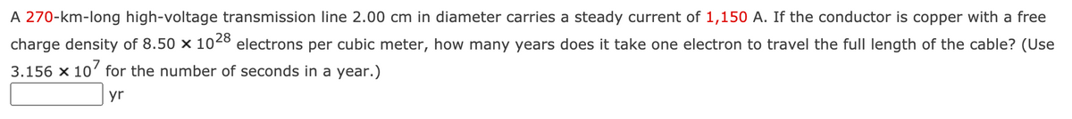 A 270-km-long high-voltage transmission line 2.00 cm in diameter carries a steady current of 1,150 A. If the conductor is copper with a free
charge density of 8.50 × 1028
electrons per cubic meter, how many years does it take one electron to travel the full length of the cable? (Use
3.156 x 10' for the number of seconds in a year.)
yr
