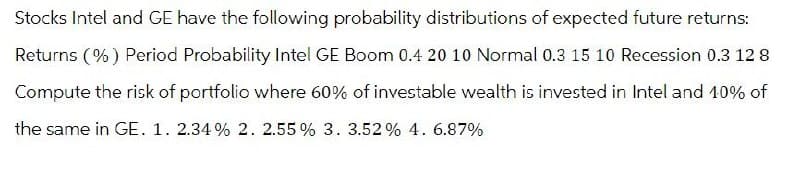 Stocks Intel and GE have the following probability distributions of expected future returns:
Returns (%) Period Probability Intel GE Boom 0.4 20 10 Normal 0.3 15 10 Recession 0.3 12 8
Compute the risk of portfolio where 60% of investable wealth is invested in Intel and 10% of
the same in GE. 1. 2.34% 2. 2.55% 3. 3.52% 4. 6.87%