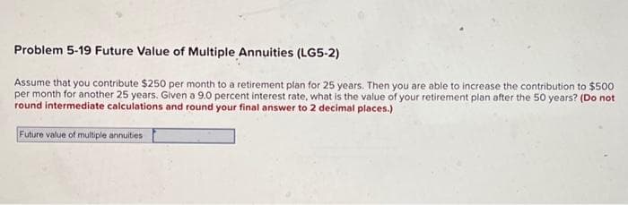 Problem 5-19 Future Value of Multiple Annuities (LG5-2)
Assume that you contribute $250 per month to a retirement plan for 25 years. Then you are able to increase the contribution to $500
per month for another 25 years. Given a 9.0 percent interest rate, what is the value of your retirement plan after the 50 years? (Do not
round intermediate calculations and round your final answer to 2 decimal places.)
Future value of multiple annuities
