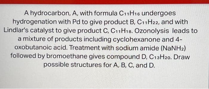 A hydrocarbon, A, with formula C11H16 undergoes
hydrogenation with Pd to give product B, C11H22, and with
Lindlar's catalyst to give product C, C11H18. Ozonolysis leads to
a mixture of products including cyclohexanone and 4-
oxobutanoic acid. Treatment with sodium amide (NaNH2)
followed by bromoethane gives compound D, C13H20. Draw
possible structures for A, B, C, and D.