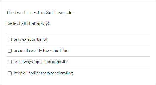 The two forces in a 3rd Law pair.
(Select all that apply).
only exist on Earth
occur at exactly the same time
are always equal and opposite
keep all bodies from accelerating

