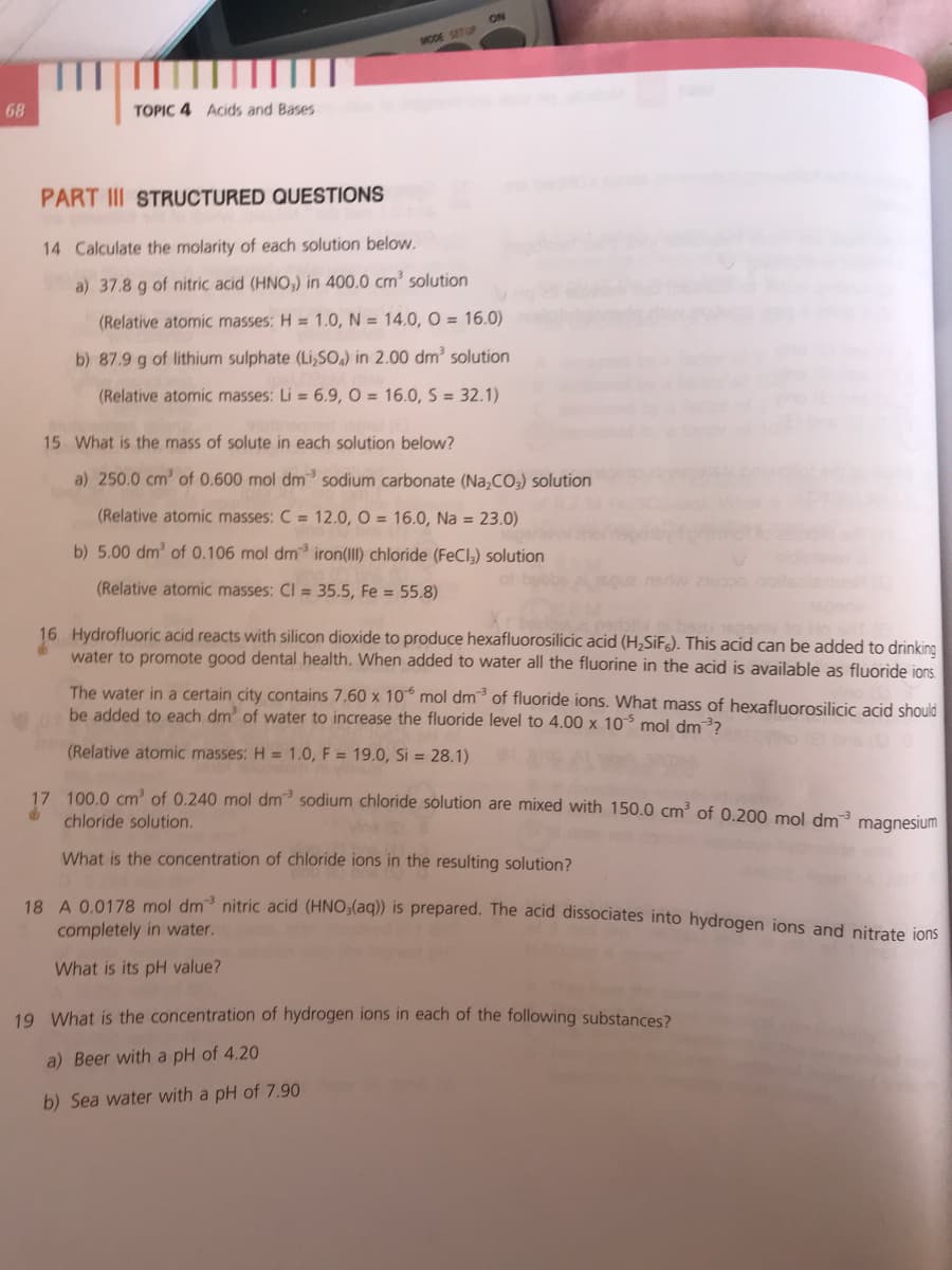ON
MODE SETUP
68
TOPIC 4 Acids and Bases
PART III STRUCTURED QUESTIONS
14 Calculate the molarity of each solution below.
a) 37.8 g of nitric acid (HNO,) in 400.0 cm³ solution
(Relative atomic masses: H = 1.0, N = 14.0, O = 16.0)
b) 87.9 g of lithium sulphate (Li,SO.) in 2.00 dm² solution
(Relative atomic masses: Li = 6.9, O = 16.0, S = 32.1)
15 What is the mass of solute in each solution below?
a) 250.0 cm' of 0.600 mol dm sodium carbonate (Na,CO,) solution
(Relative atomic masses: C = 12.0, O = 16.0, Na = 23.0)
b) 5.00 dm' of 0.106 mol dm iron(Il) chloride (FeCl,) solution
(Relative atomic masses: Cl = 35.5, Fe = 55.8)
16 Hydrofluoric acid reacts with silicon dioxide to produce hexafluorosilicic acid (H,SiF). This acid can be added to drinking
water to promote good dental health. When added to water all the fluorine in the acid is available as fluoride ions.
The water in a certain city contains 7.60 x 10° mol dm of fluoride ions. What mass of hexafluorosilicic acid should
be added to each dm' of water to increase the fluoride level to 4.00 x 10 mol dm3?
(Relative atomic masses: H = 1.0, F = 19.0, Si = 28.1)
17. 100 0 cm? of 0.240 mol dm³ sodium chloride solution are mixed with 150.0 cm² of 0.200 mol dm3 magnesium
chloride solution.
What is the concentration of chloride ions in the resulting solution?
10. A 0 0178 mol dm nitric acid (HNO3(aq)) is prepared. The acid dissociates into hydrogen ions and nitrate jons
completely in water.
What is its pH value?
19 What is the concentration of hydrogen ions in each of the following substances?
a) Beer with a pH of 4.20
b) Sea water with a pH of 7.90
