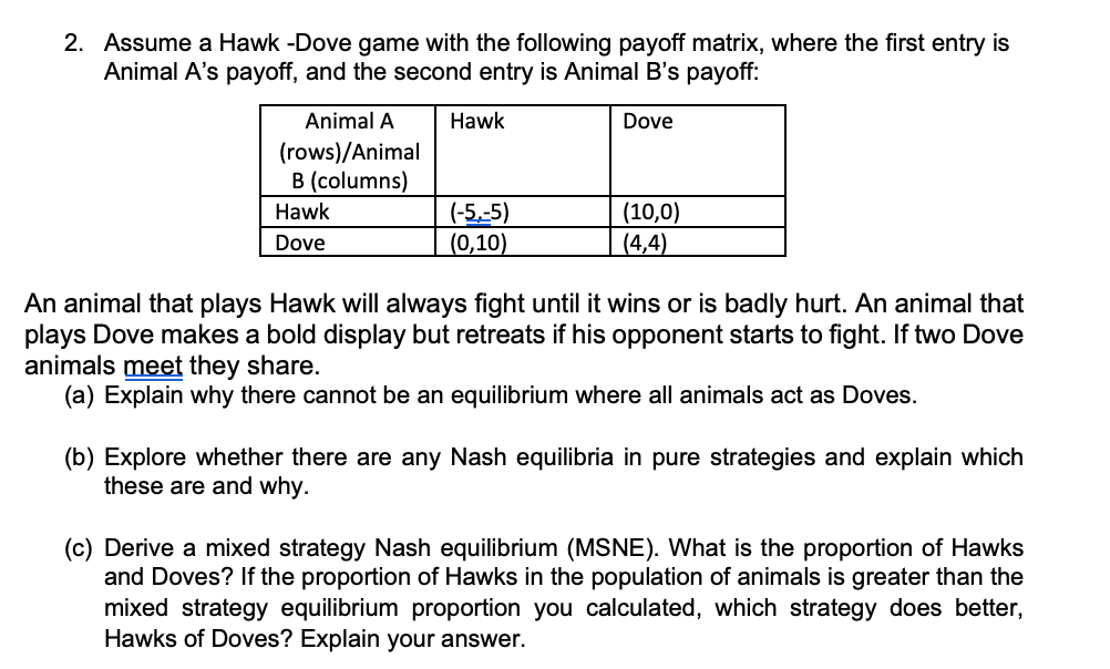2. Assume a Hawk -Dove game with the following payoff matrix, where the first entry is
Animal A's payoff, and the second entry is Animal B's payoff:
Animal A
Hawk
Dove
(rows)/Animal
B (columns)
(-5,-5)
(0,10)
(10,0)
(4,4)
Hawk
Dove
An animal that plays Hawk will always fight until it wins or is badly hurt. An animal that
plays Dove makes a bold display but retreats if his opponent starts to fight. If two Dove
animals meet they share.
(a) Explain why there cannot be an equilibrium where all animals act as Doves.
(b) Explore whether there are any Nash equilibria in pure strategies and explain which
these are and why.
(c) Derive a mixed strategy Nash equilibrium (MSNE). What is the proportion of Hawks
and Doves? If the proportion of Hawks in the population of animals is greater than the
mixed strategy equilibrium proportion you calculated, which strategy does better,
Hawks of Doves? Explain your answer.
