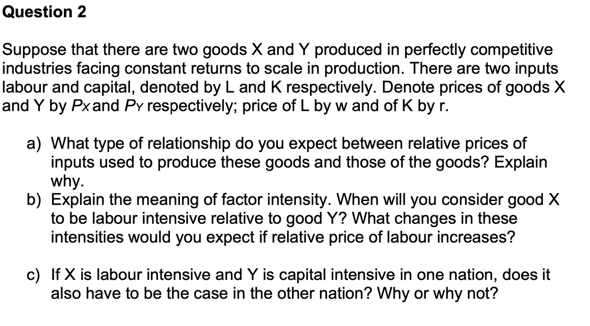 Question 2
Suppose that there are two goods X and Y produced in perfectly competitive
industries facing constant returns to scale in production. There are two inputs
labour and capital, denoted by L and K respectively. Denote prices of goods X
and Y by Px and Py respectively; price of L by w and of K by r.
a) What type of relationship do you expect between relative prices of
inputs used to produce these goods and those of the goods? Explain
why.
b) Explain the meaning of factor intensity. When will you consider good X
to be labour intensive relative to good Y? What changes in these
intensities would you expect if relative price of labour increases?
c) If X is labour intensive and Y is capital intensive in one nation, does it
also have to be the case in the other nation? Why or why not?