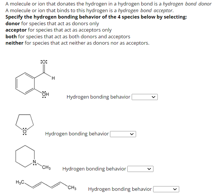 A molecule or ion that donates the hydrogen in a hydrogen bond is a hydrogen bond donor
A molecule or ion that binds to this hydrogen is a hydrogen bond acceptor.
Specify the hydrogen bonding behavior of the 4 species below by selecting:
donor for species that act as donors only
acceptor for species that act as acceptors only
both for species that act as both donors and acceptors
neither for species that act neither as donors nor as acceptors.
:0:
H3C.
он
H
Caran
CH3
Hydrogen bonding behavior [
Hydrogen bonding behavior |
Hydrogen bonding behavior [
CH3
<
Hydrogen bonding behavior |