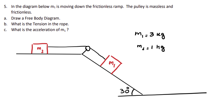 5. In the diagram below m, is moving down the frictionless ramp. The pulley is massless and
frictionless.
a. Draw a Free Body Diagram.
b. What is the Tension in the rope.
c. What is the acceleration of m, ?
m, = 3 ug
%3D
me =I ng
38
