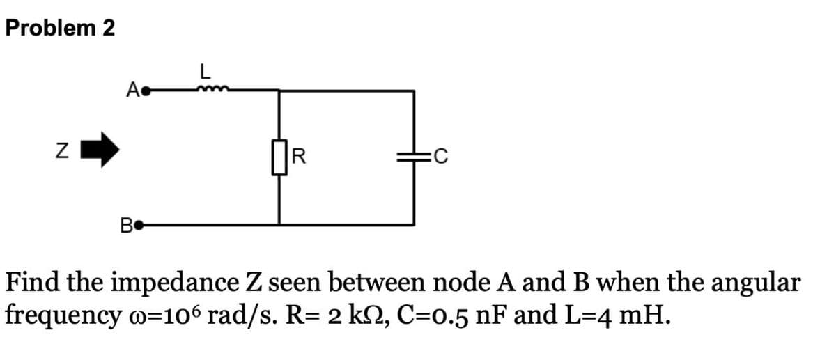 Problem 2
A
N
R
:C
B
Find the impedance Z seen between node A and B when the angular
frequency o=106 rad/s. R= 2 ks, C=0.5 nF and L=4 mH.