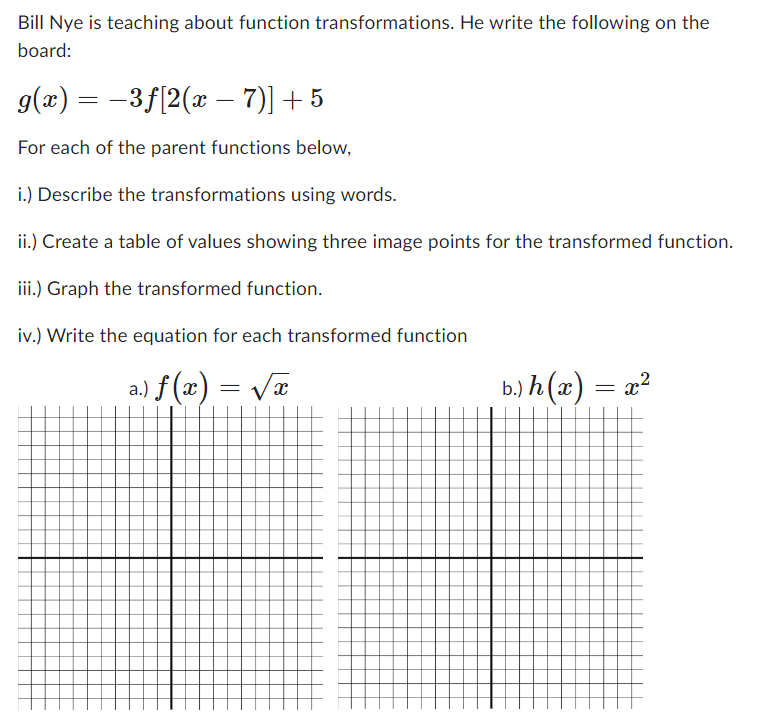 Bill Nye is teaching about function transformations. He write the following on the
board:
g(x) = −3ƒ[2(x –− 7)] + 5
For each of the parent functions below,
i.) Describe the transformations using words.
ii.) Create a table of values showing three image points for the transformed function.
iii.) Graph the transformed function.
iv.) Write the equation for each transformed function
) f(x) = √√x
I
b.) h(x) = x²