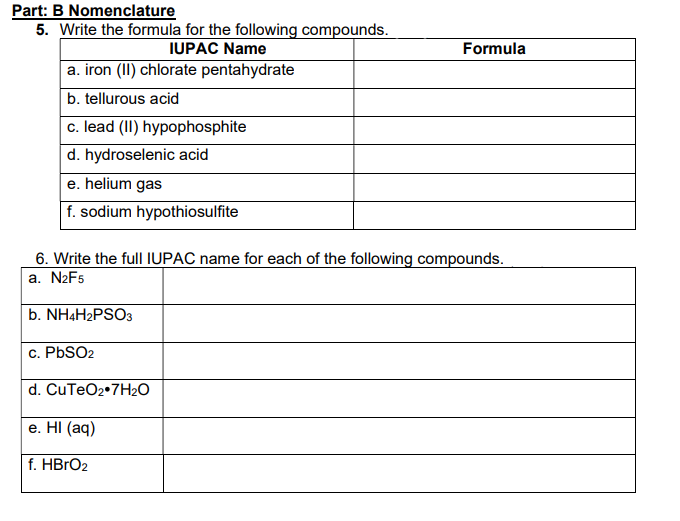 Part: B Nomenclature
5. Write the formula for the following compounds.
IUPAC Name
a. iron (II) chlorate pentahydrate
b. tellurous acid
c. lead (II) hypophosphite
d. hydroselenic acid
e. helium gas
f. sodium hypothiosulfite
Formula
6. Write the full IUPAC name for each of the following compounds.
a. N2F5
b. NH4H2PSO3
c. PbSO2
d. CuTeO2.7H₂O
e. Hl (aq)
f. HBrO2