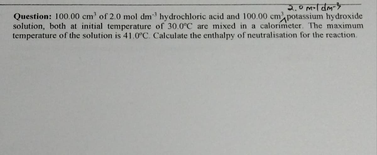 Question: 100.00 cm of 2.0 mol dm³ hydrochloric acid and 100.00 cm potassium hydroxide
solution, both at initial temperature of 30.0°C are mixed in a calorímeter. The maximum
temperature of the solution is 41.0°C. Calculate the enthalpy of neutralisation for the reaction.
