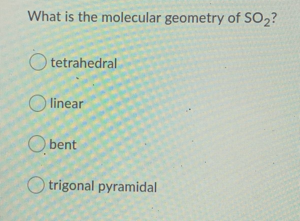 What is the molecular geometry of SO2?
O tetrahedral
O linear
O bent
O trigonal pyramidal
